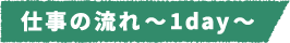 仕事の流れ~1day~